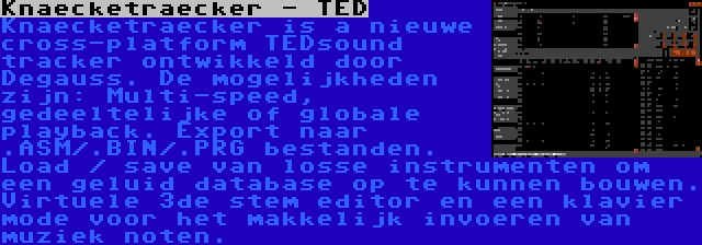 Knaecketraecker - TED | Knaecketraecker is a nieuwe cross-platform TEDsound tracker ontwikkeld door Degauss. De mogelijkheden zijn: Multi-speed, gedeeltelijke of globale playback. Export naar .ASM/.BIN/.PRG bestanden. Load / save van losse instrumenten om een geluid database op te kunnen bouwen. Virtuele 3de stem editor en een klavier mode voor het makkelijk invoeren van muziek noten.