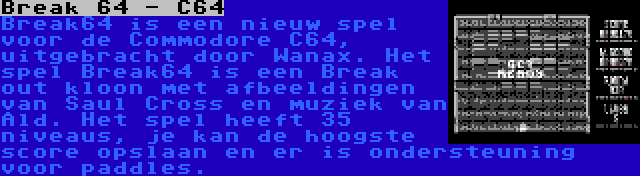 Break 64 - C64 | Break64 is een nieuw spel voor de Commodore C64, uitgebracht door Wanax. Het spel Break64 is een Break out kloon met afbeeldingen van Saul Cross en muziek van Ald. Het spel heeft 35 niveaus, je kan de hoogste score opslaan en er is ondersteuning voor paddles.