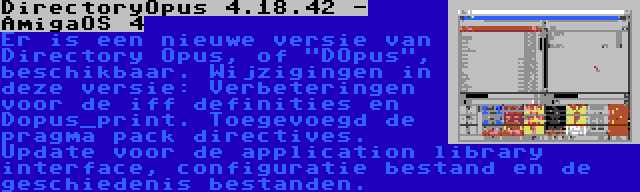 DirectoryOpus 4.18.42 - AmigaOS 4 | Er is een nieuwe versie van Directory Opus, of DOpus, beschikbaar. Wijzigingen in deze versie: Verbeteringen voor de iff definities en Dopus_print. Toegevoegd de pragma pack directives. Update voor de application library interface, configuratie bestand en de geschiedenis bestanden.