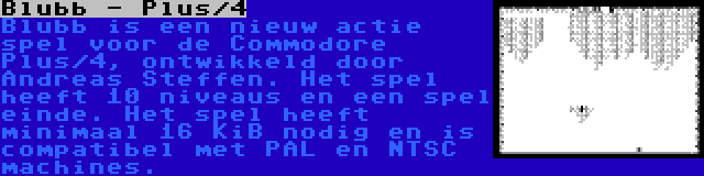 Blubb - Plus/4 | Blubb is een nieuw actie spel voor de Commodore Plus/4, ontwikkeld door Andreas Steffen. Het spel heeft 10 niveaus en een spel einde. Het spel heeft minimaal 16 KiB nodig en is compatibel met PAL en NTSC machines.