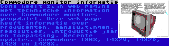 Commodore monitor informatie | Gona heeft zijn web pagina met technische information over Commodore monitors geüpdatet. Deze web page heeft informatie over producenten, aansluitingen, resoluties, introductie jaar en toepassing. Recente updates: Commodore 1803, 1432V, 1432D, 1428 en 1428X.