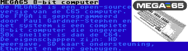 MEGA65 8-bit computer | De MEGA65 is een open-source versie van de C65 computer. De FPGA is geprogrammeerd door Paul Gardner-Stephen en het systeem is een complete 8-bit computer die ongeveer 50x sneller is dan de C64. De eigenschappen zijn: HD weergave, SD kaart ondersteuning, Ethernet en meer geheugen.