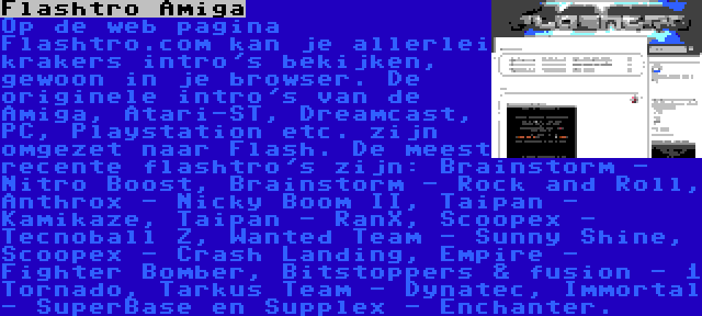 Flashtro Amiga | Op de web pagina Flashtro.com kan je allerlei krakers intro's bekijken, gewoon in je browser. De originele intro's van de Amiga, Atari-ST, Dreamcast, PC, Playstation etc. zijn omgezet naar Flash. De meest recente flashtro's zijn: Brainstorm - Nitro Boost, Brainstorm - Rock and Roll, Anthrox - Nicky Boom II, Taipan - Kamikaze, Taipan - RanX, Scoopex - Tecnoball Z, Wanted Team - Sunny Shine, Scoopex - Crash Landing, Empire - Fighter Bomber, Bitstoppers & fusion - 1 Tornado, Tarkus Team - Dynatec, Immortal - SuperBase en Supplex - Enchanter.