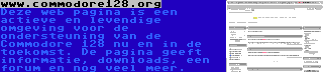 www.commodore128.org | Deze web pagina is een actieve en levendige omgeving voor de ondersteuning van de Commodore 128 nu en in de toekomst. De pagina geeft informatie, downloads, een forum en nog veel meer. 