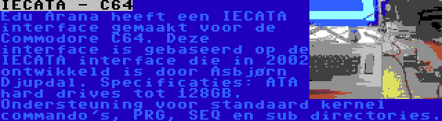 IECATA - C64 | Edu Arana heeft een IECATA interface gemaakt voor de Commodore C64. Deze interface is gebaseerd op de IECATA interface die in 2002 ontwikkeld is door Asbjørn Djupdal. Specificaties: ATA hard drives tot 128GB. Ondersteuning voor standaard kernel commando's, PRG, SEQ en sub directories.