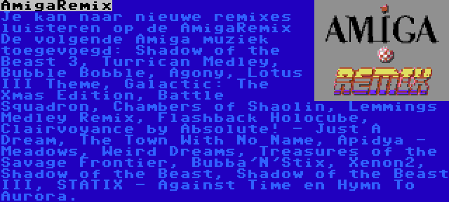 AmigaRemix | Je kan naar nieuwe remixes luisteren op de AmigaRemix De volgende Amiga muziek toegevoegd: Shadow of the Beast 3, Turrican Medley, Bubble Bobble, Agony, Lotus III Theme, Galactic: The Xmas Edition, Battle Squadron, Chambers of Shaolin, Lemmings Medley Remix, Flashback Holocube, Clairvoyance by Absolute! - Just A Dream, The Town With No Name, Apidya - Meadows, Weird Dreams, Treasures of the Savage Frontier, Bubba'N'Stix, Xenon2, Shadow of the Beast, Shadow of the Beast III, STATIX - Against Time en Hymn To Aurora.