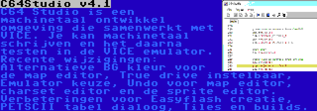 C64Studio v4.1 | C64 Studio is een machinetaal ontwikkel omgeving die samenwerkt met VICE. Je kan machinetaal schrijven en het daarna testen in de VICE emulator. Recente wijzigingen: Alternatieve BG kleur voor de map editor, True drive instelbaar, Emulator keuze, Undo voor map editor, charset editor en de sprite editor. Verbeteringen voor Easyflash creatie, PETSCII tabel dialoog, Tiles en builds.