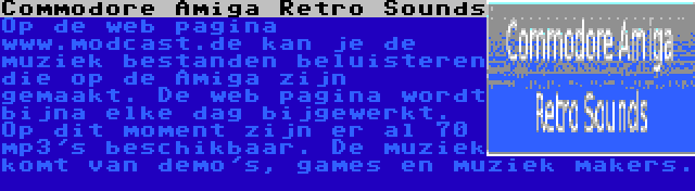 Commodore Amiga Retro Sounds | Op de web pagina www.modcast.de kan je de muziek bestanden beluisteren die op de Amiga zijn gemaakt. De web pagina wordt bijna elke dag bijgewerkt. Op dit moment zijn er al 70 mp3's beschikbaar. De muziek komt van demo's, games en muziek makers. 