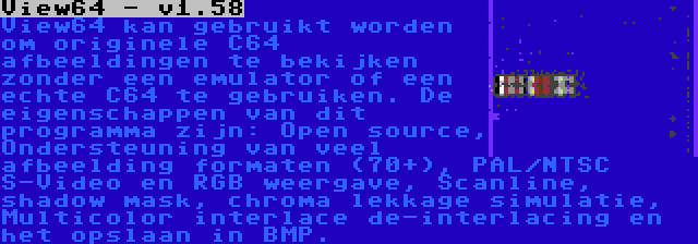 View64 - v1.58 | View64 kan gebruikt worden om originele C64 afbeeldingen te bekijken zonder een emulator of een echte C64 te gebruiken. De eigenschappen van dit programma zijn: Open source, Ondersteuning van veel afbeelding formaten (70+), PAL/NTSC S-Video en RGB weergave, Scanline, shadow mask, chroma lekkage simulatie, Multicolor interlace de-interlacing en het opslaan in BMP.