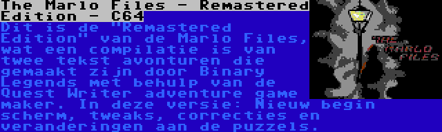 The Marlo Files - Remastered Edition - C64 | Dit is de Remastered Edition van de Marlo Files, wat een compilatie is van twee tekst avonturen die gemaakt zijn door Binary Legends met behulp van de Quest Writer adventure game maker. In deze versie: Nieuw begin scherm, tweaks, correcties en veranderingen aan de puzzels.