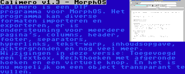 Calimero v1.3 - MorphOS | Calimero is een DTP programma voor MorphOS. Het programma kan diverse formaten importeren en exporteren, er is ondersteuning voor meerdere pagina's, columns, header, footer, separators, hyperlinks, tekst-warp, inhoudsopgave, achtergronden en nog veel meer. Wijzigingen in deze versie: Toegevoegd een Textbox, Rechthoeken met afgeronde hoeken en een virtuele knop. En het is nu mogelijk om een object transparant te vullen.