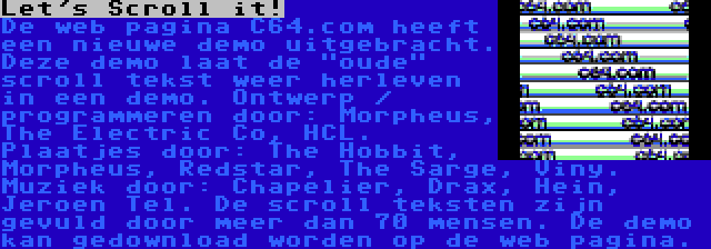 Let's Scroll it! | De web pagina C64.com heeft een nieuwe demo uitgebracht. Deze demo laat de oude scroll tekst weer herleven in een demo. Ontwerp / programmeren door: Morpheus, The Electric Co, HCL. Plaatjes door: The Hobbit, Morpheus, Redstar, The Sarge, Viny. Muziek door: Chapelier, Drax, Hein, Jeroen Tel. De scroll teksten zijn gevuld door meer dan 70 mensen. De demo kan gedownload worden op de web pagina.