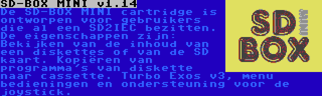 SD-BOX MINI v1.14 | De SD-BOX MINI cartridge is ontworpen voor gebruikers die al een SD2IEC bezitten. De eigenschappen zijn: Bekijken van de inhoud van een diskettes of van de SD kaart. Kopiëren van programma's van diskette naar cassette. Turbo Exos v3, menu bedieningen en ondersteuning voor de joystick.