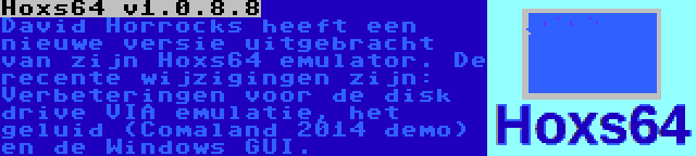 Hoxs64 v1.0.8.8 | David Horrocks heeft een nieuwe versie uitgebracht van zijn Hoxs64 emulator. De recente wijzigingen zijn: Verbeteringen voor de disk drive VIA emulatie, het geluid (Comaland 2014 demo) en de Windows GUI.