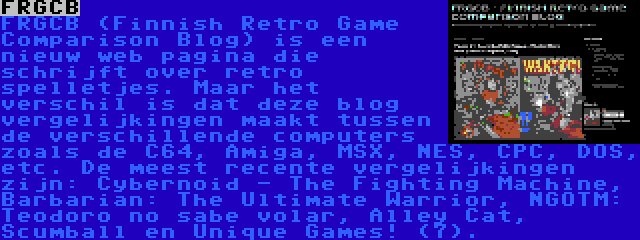 FRGCB | FRGCB (Finnish Retro Game Comparison Blog) is een nieuw web pagina die schrijft over retro spelletjes. Maar het verschil is dat deze blog vergelijkingen maakt tussen de verschillende computers zoals de C64, Amiga, MSX, NES, CPC, DOS, etc. De meest recente vergelijkingen zijn: Cybernoid - The Fighting Machine, Barbarian: The Ultimate Warrior, NGOTM: Teodoro no sabe volar, Alley Cat, Scumball en Unique Games! (7).