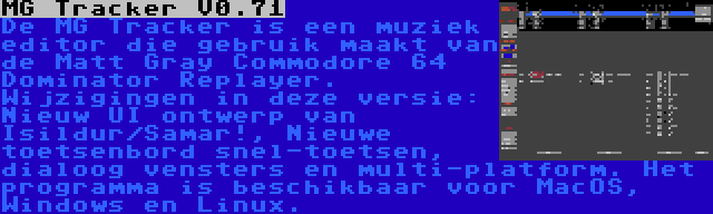 MG Tracker V0.71 | De MG Tracker is een muziek editor die gebruik maakt van de Matt Gray Commodore 64 Dominator Replayer. Wijzigingen in deze versie: Nieuw UI ontwerp van Isildur/Samar!, Nieuwe toetsenbord snel-toetsen, dialoog vensters en multi-platform. Het programma is beschikbaar voor MacOS, Windows en Linux.