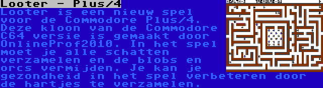 Looter - Plus/4 | Looter is een nieuw spel voor de Commodore Plus/4. Deze kloon van de Commodore C64 versie is gemaakt door OnlineProf2010. In het spel moet je alle schatten verzamelen en de blobs en orcs vermijden. Je kan je gezondheid in het spel verbeteren door de hartjes te verzamelen.