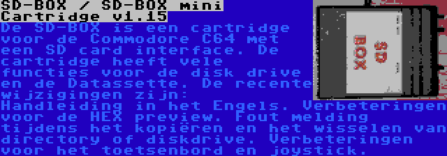 SD-BOX / SD-BOX mini Cartridge v1.15 | De SD-BOX is een cartridge voor de Commodore C64 met een SD card interface. De cartridge heeft vele functies voor de disk drive en de Datassette. De recente wijzigingen zijn: Handleiding in het Engels. Verbeteringen voor de HEX preview. Fout melding tijdens het kopiëren en het wisselen van directory of diskdrive. Verbeteringen voor het toetsenbord en joystick.