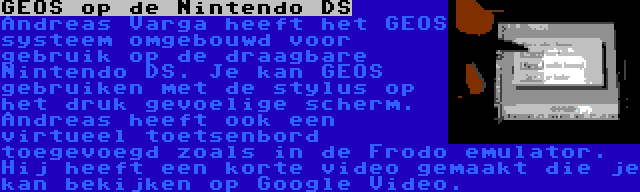 GEOS op de Nintendo DS | Andreas Varga heeft het GEOS systeem omgebouwd voor gebruik op de draagbare Nintendo DS. Je kan GEOS gebruiken met de stylus op het druk gevoelige scherm. Andreas heeft ook een virtueel toetsenbord toegevoegd zoals in de Frodo emulator. Hij heeft een korte video gemaakt die je kan bekijken op Google Video.