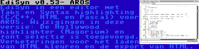 EdiSyn v0.53- AROS | EdiSyn in een editor met Tabs en Syntax highlighting (C/C++, HTML en Pascal) voor AROS. Wijzigingen in deze versie: De Hollywood highlighter (Magorium) en font selectie is toegevoegd. Verbeteringen voor het laden van HTML kleuren en de export van HTML.