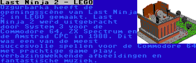 Last Ninja 2 - LEGO | Ozgurbarka heeft de openingsscène van Last Ninja 2 in LEGO gemaakt. Last Ninja 2 werd uitgebracht door System 3 voor de Commodore 64, ZX Spectrum en de Amstrad CPC in 1988. Dit was een van de meest succesvolle spellen voor de Commodore 64 met prachtige game play, verbazingwekkende afbeeldingen en fantastische muziek.