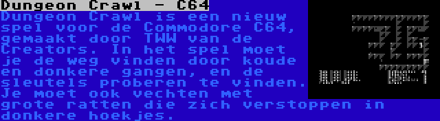 Dungeon Crawl - C64 | Dungeon Crawl is een nieuw spel voor de Commodore C64, gemaakt door TWW van de Creators. In het spel moet je de weg vinden door koude en donkere gangen, en de sleutels proberen te vinden. Je moet ook vechten met grote ratten die zich verstoppen in donkere hoekjes.