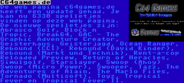 C64games.de | De web pagina c64games.de heeft een update gehad. Je kan nu 6330 spelletjes vinden op deze web pagina. De nieuwe spelletjes zijn: Abrasco Golf, Block n Tropic, Break64, GAC - The Graphic Adventure Creator, Geisterhaus, Geisterjagd, Ocean Ranger, Rebound (CCI), Rebound (David Kinder), Rebound (Markt und Technik), Rent-a-cop Reloaded Preview, Return of Heracles, Simulgolf, Starslayer, Swoop (Ahoy) Swoop (Micro Power), Swooper, Tazz, The Adventures of Alain, The Marlo Files, Tornado (Multisoft), Toyz, Tropical Fever en Tropical Fever II.