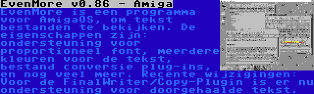 EvenMore v0.86 - Amiga | EvenMore is een programma voor AmigaOS, om tekst bestanden te bekijken. De eigenschappen zijn: ondersteuning voor proportioneel font, meerdere kleuren voor de tekst, bestand conversie plug-ins, en nog veel meer. Recente wijzigingen: Voor de FinalWriter/Copy-Plugin is er nu ondersteuning voor doorgehaalde tekst.