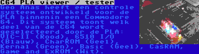 C64 PLA viewer / tester | Geo Anas heeft een controle systeem ontwikkeld voor de PLA binnenin een Commodore 64. Dit systeem toont welk deel van de C64 wordt geselecteerd door de PLA: VIC-II (Rood), 6510 I/O (Blauw), CharROM (Geel), Kernal (Groen), Basic (Geel), CasRAM, Game and ExROM (Wit).