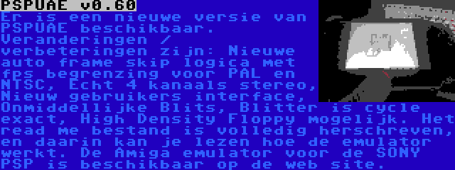 PSPUAE v0.60 | Er is een nieuwe versie van PSPUAE beschikbaar. Veranderingen / verbeteringen zijn: Nieuwe auto frame skip logica met fps begrenzing voor PAL en NTSC, Echt 4 kanaals stereo, Nieuw gebruikers interface, Onmiddellijke Blits, Blitter is cycle exact, High Density Floppy mogelijk. Het read me bestand is volledig herschreven, en daarin kan je lezen hoe de emulator werkt. De Amiga emulator voor de SONY PSP is beschikbaar op de web site.