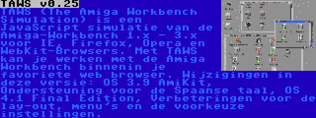 TAWS v0.25 | TAWS (The Amiga Workbench Simulation) is een JavaScript simulatie van de Amiga-Workbench 1.x - 3.x voor IE, Firefox, Opera en WebKit-Browsers. Met TAWS kan je werken met de Amiga Workbench binnenin je favoriete web browser. Wijzigingen in deze versie: OS 3.9 AmiKit, Ondersteuning voor de Spaanse taal, OS 4.1 Final Edition, Verbeteringen voor de lay-out, menu's en de voorkeuze instellingen.