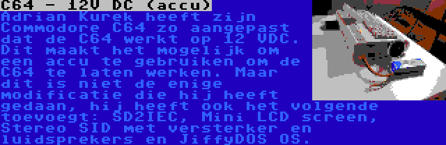 C64 - 12V DC (accu) | Adrian Kurek heeft zijn Commodore C64 zo aangepast dat de C64 werkt op 12 VDC. Dit maakt het mogelijk om een accu te gebruiken om de C64 te laten werken. Maar dit is niet de enige modificatie die hij heeft gedaan, hij heeft ook het volgende toevoegt: SD2IEC, Mini LCD screen, Stereo SID met versterker en luidsprekers en JiffyDOS OS.