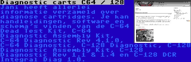 Diagnostic carts C64 / 128 | Jani heeft allerlei informatie verzameld over diagnose cartridges. Je kan handleidingen, software en schema's vinden van de C-64 Dead Test Kit, C-64 Diagnostic Assembly Kit, C-64 Diagnostic Rev 4.1.0, C-64 Diagnostic, C-128 Diagnostic, C-128 Diagnostic Assembly Kit, C-128 Diagnostic Rev 1.1 & 1.4 en C-128 DCR Integral Diag 1.0.