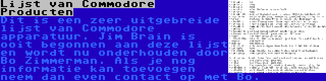 Lijst van Commodore Producten | Dit is een zeer uitgebreide lijst van Commodore apparatuur. Jim Brain is ooit begonnen aan deze lijst en wordt nu onderhouden door Bo Zimmerman. Als je nog informatie kan toevoegen neem dan even contact op met Bo.