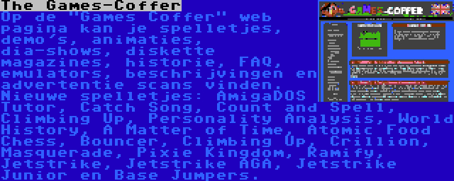 The Games-Coffer | Op de Games Coffer web pagina kan je spelletjes, demo's, animaties, dia-shows, diskette magazines, historie, FAQ, emulators, beschrijvingen en advertentie scans vinden. Nieuwe spelletjes: AmigaDOS Tutor, Catch Song, Count and Spell, Climbing Up, Personality Analysis, World History, A Matter of Time, Atomic Food Chess, Bouncer, Climbing Up, Crillion, Masquerade, Pixie Kingdom, Ramify, Jetstrike, Jetstrike AGA, Jetstrike Junior en Base Jumpers.