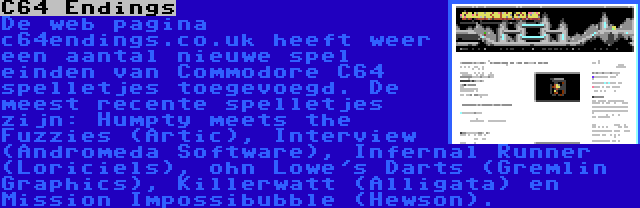 C64 Endings | De web pagina c64endings.co.uk heeft weer een aantal nieuwe spel einden van Commodore C64 spelletjes toegevoegd. De meest recente spelletjes zijn: Humpty meets the Fuzzies (Artic), Interview (Andromeda Software), Infernal Runner (Loriciels), ohn Lowe's Darts (Gremlin Graphics), Killerwatt (Alligata) en Mission Impossibubble (Hewson).