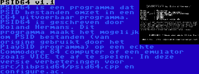 PSID64 v1.1 | PSID64 is een programma dat PSID bestanden omzet in een C64 uitvoerbaar programma. PSID64 is geschreven door Roland Hermans. Dit programma maakt het mogelijk om PSID bestanden (van origine gebruikt door het PlaySID programma) op een echte Commodore 64 computer of een emulator zoals VICE te af te spelen. In deze versie verbeteringen voor src/libpsid64/psid64.cpp en configure.ac.