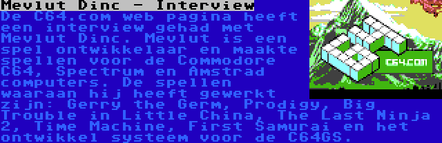 Mevlut Dinc - Interview | De C64.com web pagina heeft een interview gehad met Mevlut Dinc. Mevlut is een spel ontwikkelaar en maakte spellen voor de Commodore C64, Spectrum en Amstrad computers. De spellen waaraan hij heeft gewerkt zijn: Gerry the Germ, Prodigy, Big Trouble in Little China, The Last Ninja 2, Time Machine, First Samurai en het ontwikkel systeem voor de C64GS.