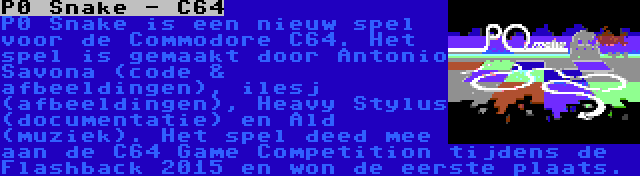 P0 Snake - C64 | P0 Snake is een nieuw spel voor de Commodore C64. Het spel is gemaakt door Antonio Savona (code & afbeeldingen), ilesj (afbeeldingen), Heavy Stylus (documentatie) en Ald (muziek). Het spel deed mee aan de C64 Game Competition tijdens de Flashback 2015 en won de eerste plaats.