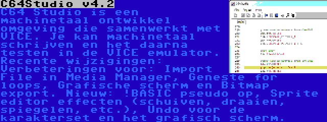 C64Studio v4.2 | C64 Studio is een machinetaal ontwikkel omgeving die samenwerkt met VICE. Je kan machinetaal schrijven en het daarna testen in de VICE emulator. Recente wijzigingen: Verbeteringen voor: Import File in Media Manager, Geneste for loops, Grafische scherm en Bitmap export. Nieuw: !BASIC pseudo op, Sprite editor effecten (schuiven, draaien, spiegelen, etc.), Undo voor de karakterset en het grafisch scherm.