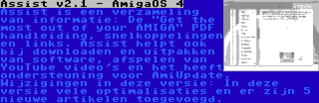 Assist v2.1 - AmigaOS 4 | Assist is een verzameling van informatie: De Get the most out of your AMIGA PDF handleiding, snelkoppelingen en links. Assist helpt ook bij downloaden en uitpakken van software, afspelen van YouTube video's en het heeft ondersteuning voor AmiUpdate. Wijzigingen in deze versie: In deze versie vele optimalisaties en er zijn 5 nieuwe artikelen toegevoegd.