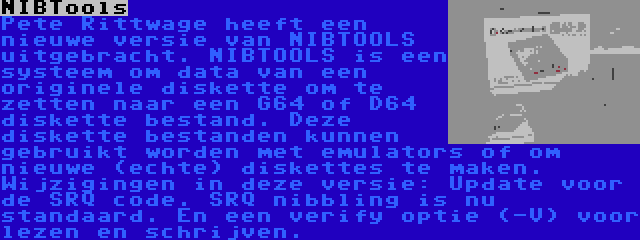 NIBTools | Pete Rittwage heeft een nieuwe versie van NIBTOOLS uitgebracht. NIBTOOLS is een systeem om data van een originele diskette om te zetten naar een G64 of D64 diskette bestand. Deze diskette bestanden kunnen gebruikt worden met emulators of om nieuwe (echte) diskettes te maken. Wijzigingen in deze versie: Update voor de SRQ code. SRQ nibbling is nu standaard. En een verify optie (-V) voor lezen en schrijven.