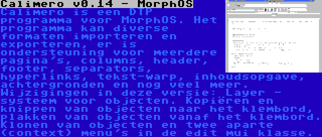 Calimero v0.14 - MorphOS | Calimero is een DTP programma voor MorphOS. Het programma kan diverse formaten importeren en exporteren, er is ondersteuning voor meerdere pagina's, columns, header, footer, separators, hyperlinks, tekst-warp, inhoudsopgave, achtergronden en nog veel meer. Wijzigingen in deze versie: Layer - systeem voor objecten. Kopiëren en knippen van objecten naar het klembord, plakken van objecten vanaf het klembord. Klonen van objecten en twee aparte (context) menu's in de edit mui klasse.