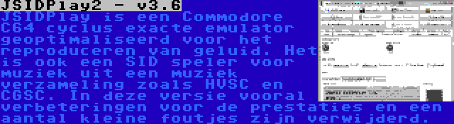 JSIDPlay2 - v3.6 | JSIDPlay is een Commodore C64 cyclus exacte emulator geoptimaliseerd voor het reproduceren van geluid. Het is ook een SID speler voor muziek uit een muziek verzameling zoals HVSC en CGSC. In deze versie vooral verbeteringen voor de prestaties en een aantal kleine foutjes zijn verwijderd.