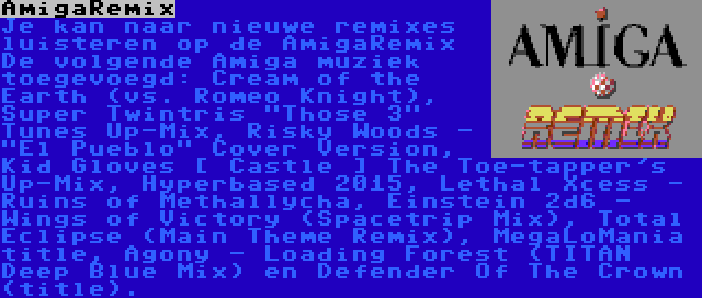 AmigaRemix | Je kan naar nieuwe remixes luisteren op de AmigaRemix De volgende Amiga muziek toegevoegd: Cream of the Earth (vs. Romeo Knight), Super Twintris Those 3 Tunes Up-Mix, Risky Woods - El Pueblo Cover Version, Kid Gloves [ Castle ] The Toe-tapper's Up-Mix, Hyperbased 2015, Lethal Xcess - Ruins of Methallycha, Einstein 2d6 - Wings of Victory (Spacetrip Mix), Total Eclipse (Main Theme Remix), MegaLoMania title, Agony - Loading Forest (TITAN Deep Blue Mix) en Defender Of The Crown (title).