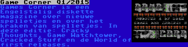 Game Corner Q1/2015 | Games Corner is een Engelstalig diskette magazine over nieuwe spelletjes en over het kraken van spelletjes. In deze editie: Cracky Thoughts, Game Watchtower, Cracked Stuff en de World of first releases.