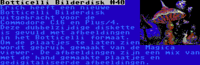 Botticelli Bilderdisk #40 | Erich heeft een nieuwe Botticelli Bilderdisk uitgebracht voor de Commodore C16 en Plus/4. Deze dubbelzijdige diskette is gevuld met afbeeldingen in het Botticelli formaat. Om de plaatjes te laten zien wordt gebruik gemaakt van de Magica viewer. De afbeeldingen zijn een mix van met de hand gemaakte plaatjes en gedigitaliseerde afbeeldingen.