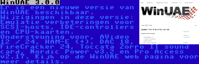 WinUAE 3.0.0 | Er is een nieuwe versie van WinUAE beschikbaar. Wijzigingen in deze versie: Emulatie verbeteringen voor SCSI-hosts, IDE-controllers en CPU-kaarten. Ondersteuning voor, AVideo 12 / 24, HAM-E (+), DAC 18, FireCracker 24, Toccata Zorro II sound card, Nordic Power v3.2 en Pro Access v2.17. Kijk op de WinUAE web pagina voor meer details.