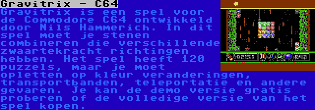 Gravitrix - C64 | Gravitrix is een spel voor de Commodore C64 ontwikkeld door Nils Hammerich. In dit spel moet je stenen combineren die verschillende zwaartekracht richtingen hebben. Het spel heeft 120 puzzels, maar je moet opletten op kleur veranderingen, transportbanden, teleportatie en andere gevaren. Je kan de demo versie gratis proberen of de volledige versie van het spel kopen.