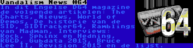 Vandalism News #64 | In dit Engelse D64 magazine de volgende artikelen: The Charts, Nieuws, World of Demos, De historie van de SID, SIDTracker64, Ramblings van Madman, Interviews: Rock, Sphinx en Hedning, RGCD, Gubdata 2015, Bruce Lee II, Revision 2015 en de lijst.